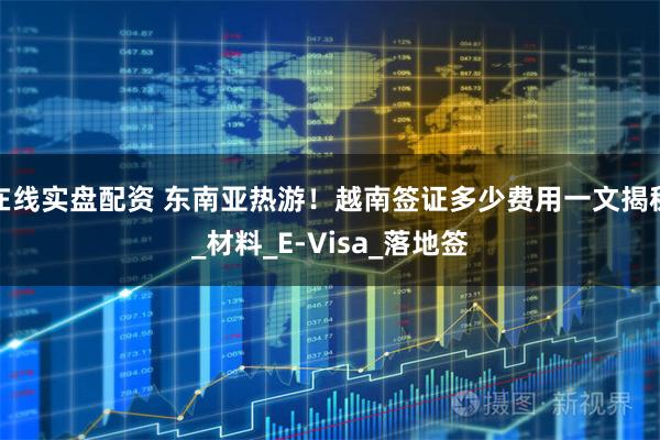 在线实盘配资 东南亚热游！越南签证多少费用一文揭秘_材料_E-Visa_落地签