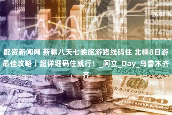 配资新闻网 新疆八天七晚旅游路线码住 北疆8日游最佳攻略丨超详细码住就行！_阿立_Day_乌鲁木齐