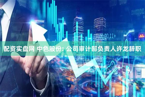 配资实盘网 中色股份: 公司审计部负责人许龙辞职