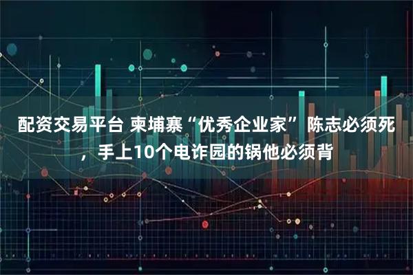 配资交易平台 柬埔寨“优秀企业家” 陈志必须死，手上10个电诈园的锅他必须背