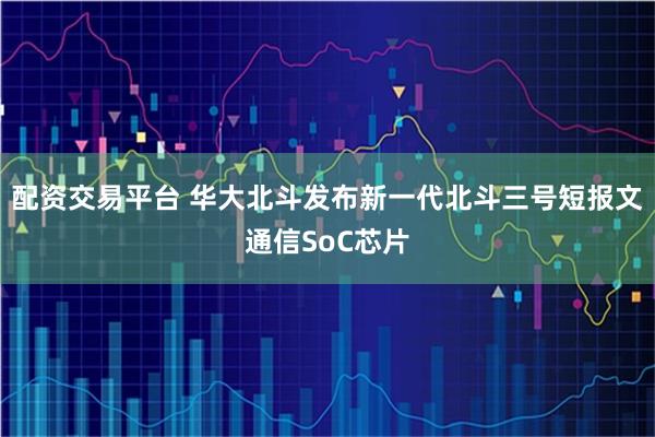 配资交易平台 华大北斗发布新一代北斗三号短报文通信SoC芯片