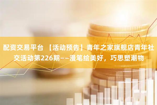 配资交易平台 【活动预告】青年之家旗舰店青年社交活动第226期——漫笔绘美好，巧思塑潮物