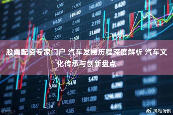 股票配资专家门户 汽车发展历程深度解析 汽车文化传承与创新盘点