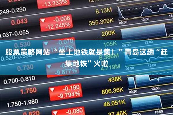 股票策略网站 “坐上地铁就是集！”青岛这趟“赶集地铁”火啦