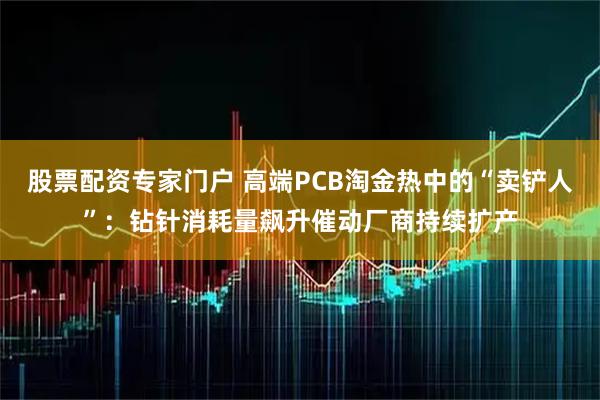 股票配资专家门户 高端PCB淘金热中的“卖铲人”：钻针消耗量飙升催动厂商持续扩产