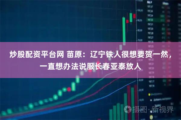 炒股配资平台网 苗原：辽宁铁人很想要贺一然，一直想办法说服长春亚泰放人