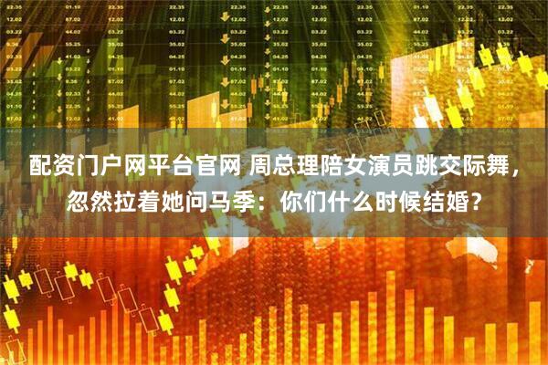 配资门户网平台官网 周总理陪女演员跳交际舞，忽然拉着她问马季：你们什么时候结婚？
