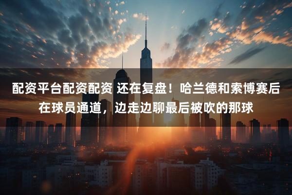 配资平台配资配资 还在复盘！哈兰德和索博赛后在球员通道，边走边聊最后被吹的那球