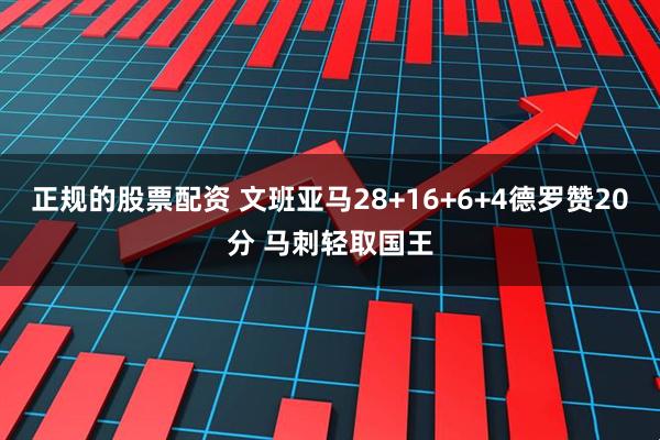 正规的股票配资 文班亚马28+16+6+4德罗赞20分 马刺轻取国王