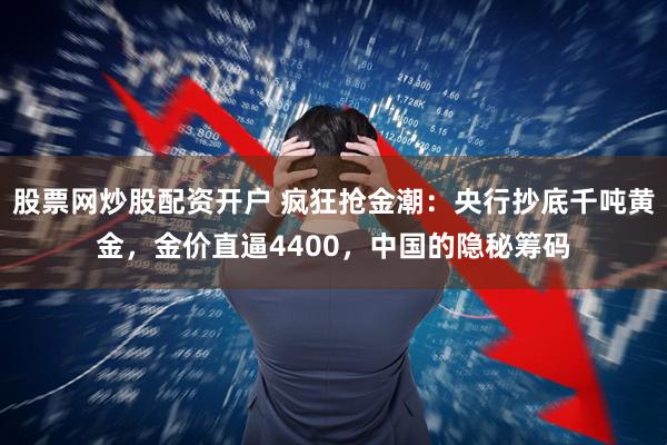股票网炒股配资开户 疯狂抢金潮：央行抄底千吨黄金，金价直逼4400，中国的隐秘筹码