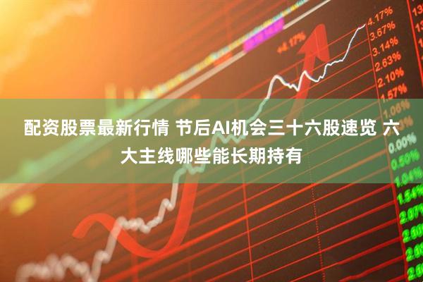 配资股票最新行情 节后AI机会三十六股速览 六大主线哪些能长期持有