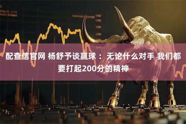 配查信官网 杨舒予谈赢球 ：无论什么对手 我们都要打起200分的精神